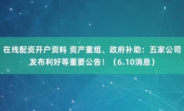 在线配资开户资料 资产重组、政府补助：五家公司发布利好等重要公告！（6.10消息）