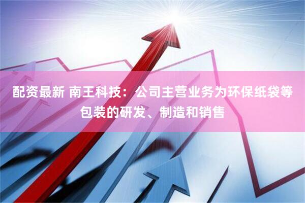 配资最新 南王科技：公司主营业务为环保纸袋等包装的研发、制造和销售