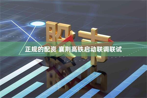 正规的配资 襄荆高铁启动联调联试