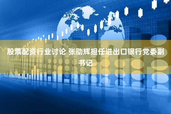 股票配资行业讨论 张劭辉担任进出口银行党委副书记