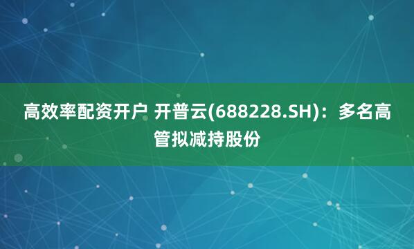 高效率配资开户 开普云(688228.SH)：多名高管拟减持股份