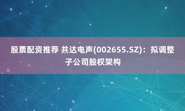 股票配资推荐 共达电声(002655.SZ):拟调整子公司股权架构