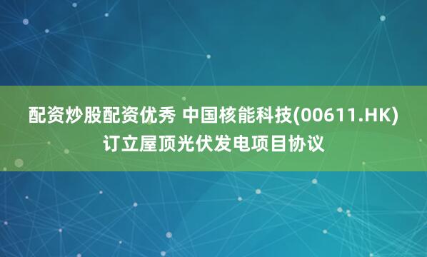 配资炒股配资优秀 中国核能科技(00611.HK)订立屋顶光伏发电项目协议