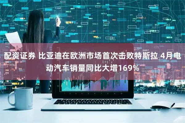 配资证券 比亚迪在欧洲市场首次击败特斯拉 4月电动汽车销量同比大增169%