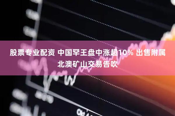 股票专业配资 中国罕王盘中涨超10% 出售附属北澳矿山交易告吹