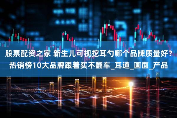 股票配资之家 新生儿可视挖耳勺哪个品牌质量好？热销榜10大品牌跟着买不翻车_耳道_画面_产品