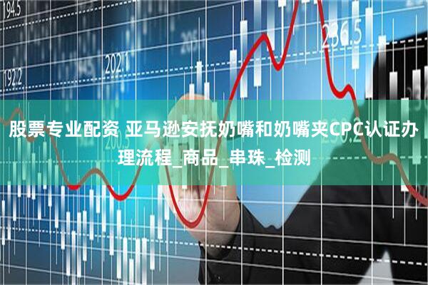 股票专业配资 亚马逊安抚奶嘴和奶嘴夹CPC认证办理流程_商品_串珠_检测