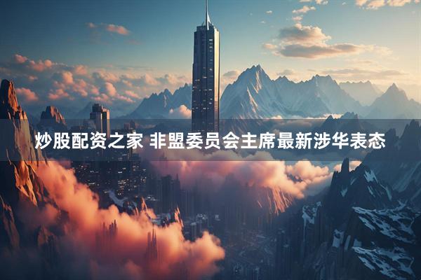 炒股配资之家 非盟委员会主席最新涉华表态