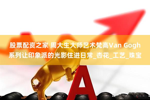 股票配资之家 周大生大师艺术梵高Van Gogh系列让印象派的光影住进日常_杏花_工艺_珠宝