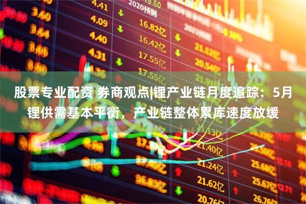 股票专业配资 券商观点|锂产业链月度追踪：5月锂供需基本平衡，产业链整体累库速度放缓