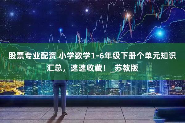 股票专业配资 小学数学1-6年级下册个单元知识汇总，速速收藏！_苏教版