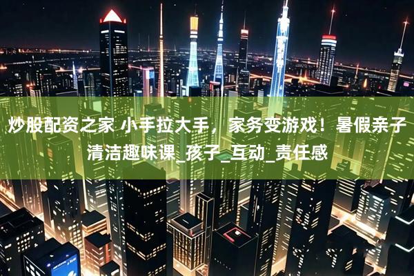 炒股配资之家 小手拉大手，家务变游戏！暑假亲子清洁趣味课_孩子_互动_责任感
