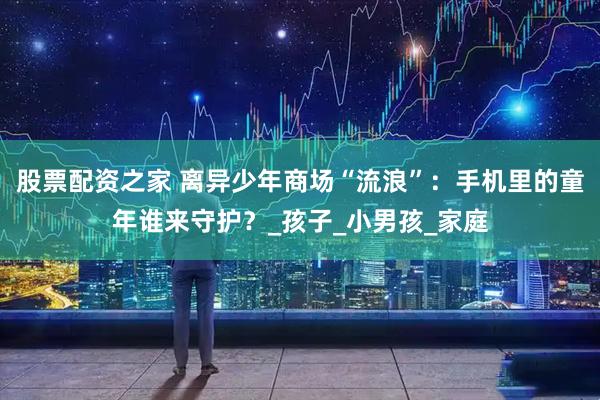 股票配资之家 离异少年商场“流浪”:手机里的童年谁来守护?_孩子_小男孩_家庭