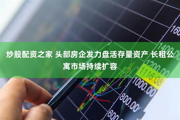 炒股配资之家 头部房企发力盘活存量资产 长租公寓市场持续扩容