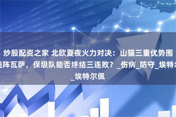 炒股配资之家 北欧夏夜火力对决：山猫三重优势围剿残阵瓦萨，保级队能否终结三连败？_伤病_防守_埃特尔佩