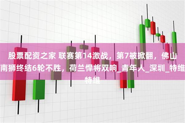 股票配资之家 联赛第14激战，第7被掀翻，佛山南狮终结6轮不胜，荷兰悍将双响_青年人_深圳_特维