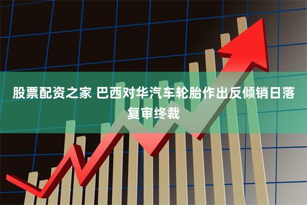 股票配资之家 巴西对华汽车轮胎作出反倾销日落复审终裁