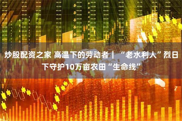 炒股配资之家 高温下的劳动者｜ “老水利人”烈日下守护10万亩农田“生命线”