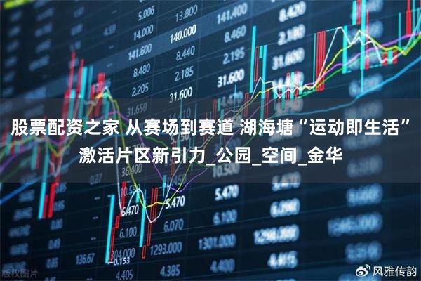 股票配资之家 从赛场到赛道 湖海塘“运动即生活”激活片区新引力_公园_空间_金华