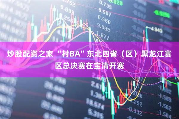 炒股配资之家 “村BA”东北四省（区）黑龙江赛区总决赛在宝清开赛