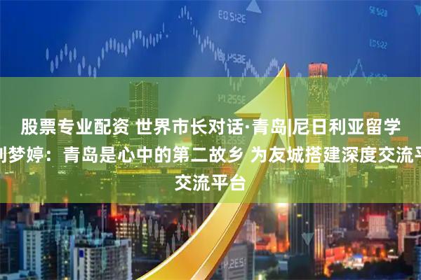 股票专业配资 世界市长对话·青岛|尼日利亚留学生刘梦婷:青岛是心中的第二故乡 为友城搭建深度交流平台