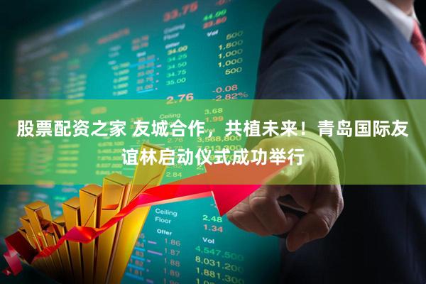 股票配资之家 友城合作，共植未来！青岛国际友谊林启动仪式成功举行