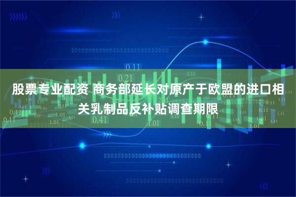股票专业配资 商务部延长对原产于欧盟的进口相关乳制品反补贴调查期限