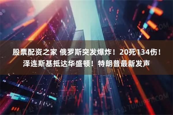 股票配资之家 俄罗斯突发爆炸!20死134伤!泽连斯基抵达华盛顿!特朗普最新发声