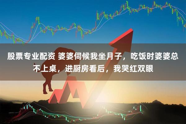 股票专业配资 婆婆伺候我坐月子，吃饭时婆婆总不上桌，进厨房看后，我哭红双眼