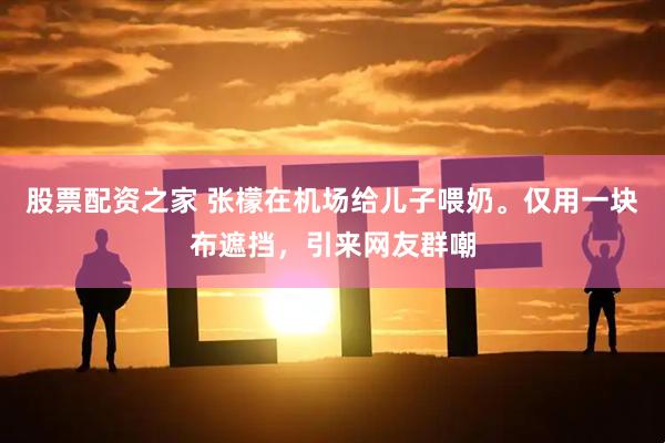 股票配资之家 张檬在机场给儿子喂奶。仅用一块布遮挡，引来网友群嘲