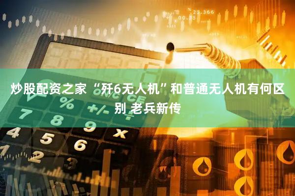 炒股配资之家 “歼6无人机”和普通无人机有何区别 老兵新传