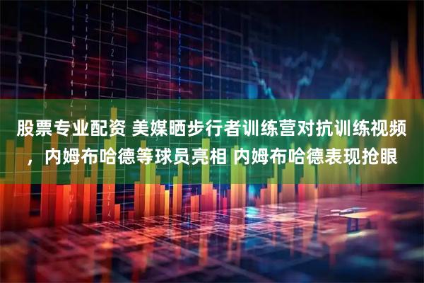 股票专业配资 美媒晒步行者训练营对抗训练视频，内姆布哈德等球员亮相 内姆布哈德表现抢眼