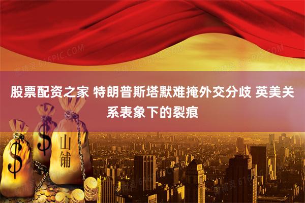 股票配资之家 特朗普斯塔默难掩外交分歧 英美关系表象下的裂痕