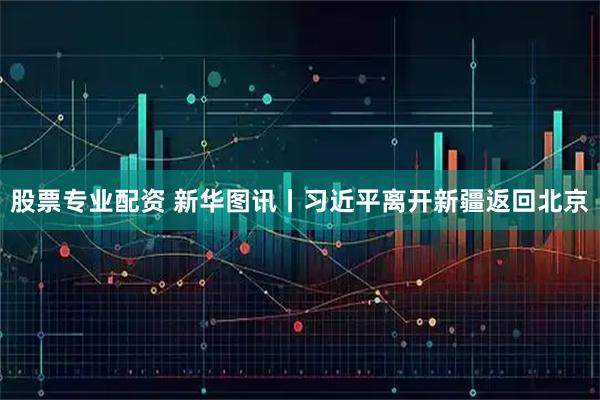 股票专业配资 新华图讯丨习近平离开新疆返回北京
