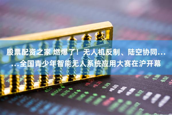 股票配资之家 燃爆了！无人机反制、陆空协同……全国青少年智能无人系统应用大赛在沪开幕