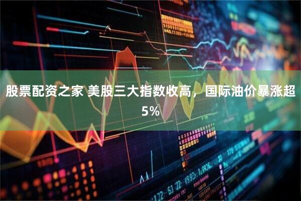 股票配资之家 美股三大指数收高，国际油价暴涨超5%