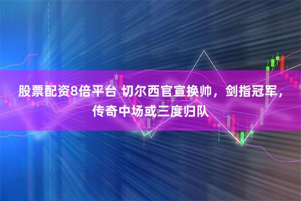 股票配资8倍平台 切尔西官宣换帅，剑指冠军，传奇中场或三度归队