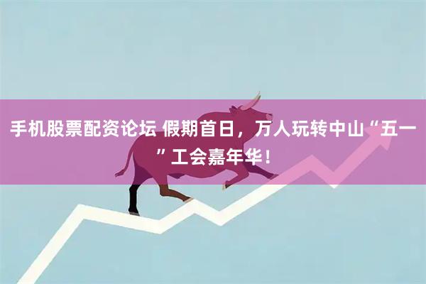 手机股票配资论坛 假期首日，万人玩转中山“五一”工会嘉年华！