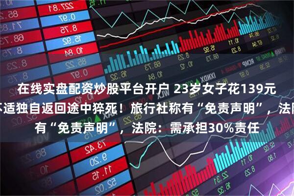 在线实盘配资炒股平台开户 23岁女子花139元报名徒步，因身体不适独自返回途中猝死！旅行社称有“免责声明”，法院：需承担30%责任