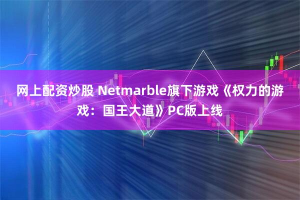 网上配资炒股 Netmarble旗下游戏《权力的游戏：国王大道》PC版上线